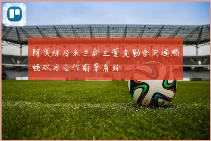 阿莫林与米兰新主管克勒舍沟通顺畅双方合作前景看好