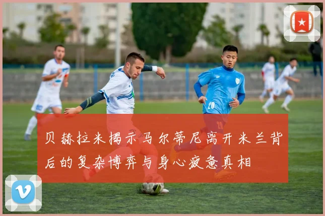 贝赫拉米揭示马尔蒂尼离开米兰背后的复杂博弈与身心疲惫真相