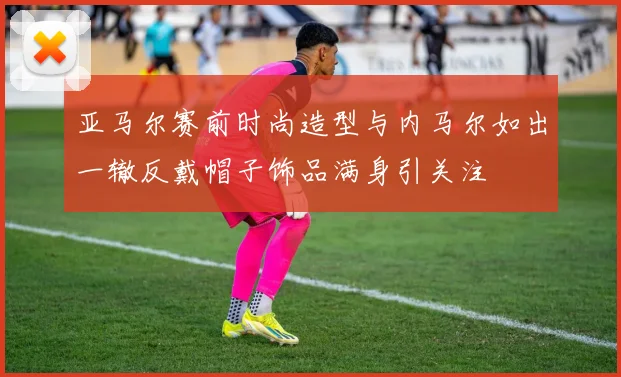亚马尔赛前时尚造型与内马尔如出一辙反戴帽子饰品满身引关注