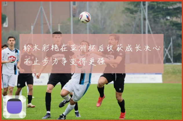 铃木彩艳在亚洲杯后收获成长决心不止步力争变得更强