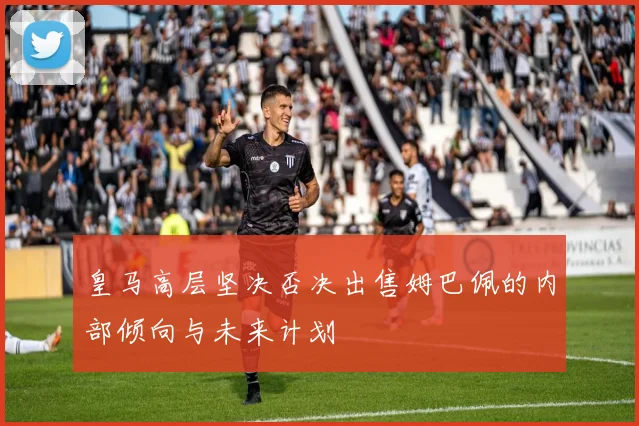 皇马高层坚决否决出售姆巴佩的内部倾向与未来计划
