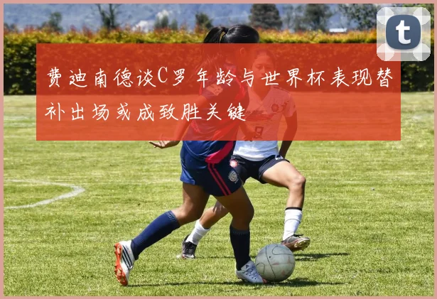 费迪南德谈C罗年龄与世界杯表现替补出场或成致胜关键