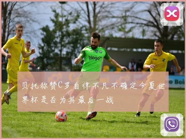 贝托称赞C罗自律不凡不确定今夏世界杯是否为其最后一战