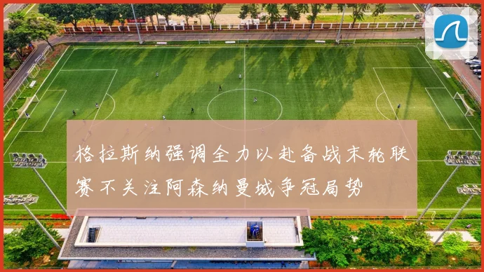 格拉斯纳强调全力以赴备战末轮联赛不关注阿森纳曼城争冠局势