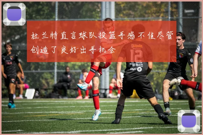 杜兰特直言球队投篮手感不佳尽管创造了良好出手机会