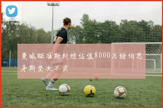 曼城瞄准斯科特估值8000万镑伯恩茅斯坚决不卖