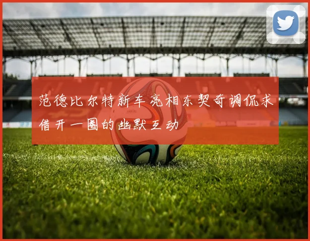 范德比尔特新车亮相东契奇调侃求借开一圈的幽默互动