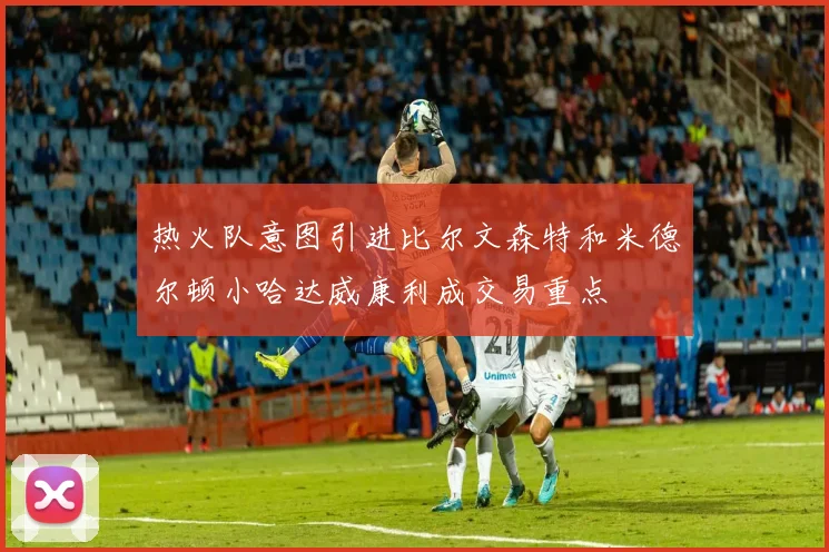 热火队意图引进比尔文森特和米德尔顿小哈达威康利成交易重点