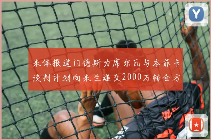 米体报道门德斯为席尔瓦与本菲卡谈判计划向米兰递交2000万转会方案